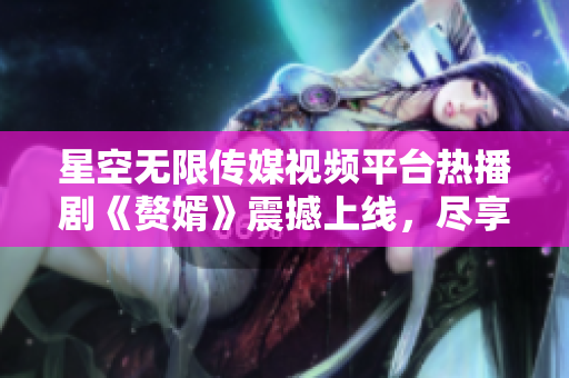 星空无限传媒视频平台热播剧《赘婿》震撼上线，尽享精彩剧情不离不弃