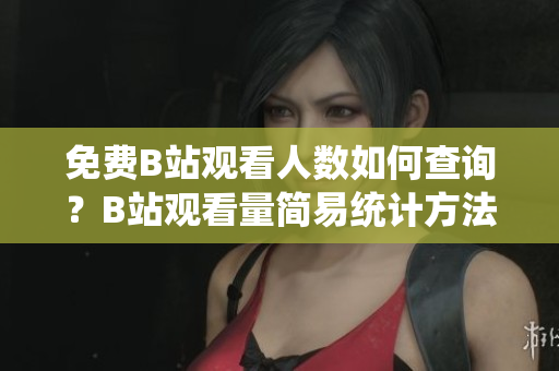 免费B站观看人数如何查询？B站观看量简易统计方法大全