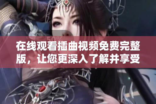 在线观看插曲视频免费完整版，让您更深入了解并享受完整视听盛宴