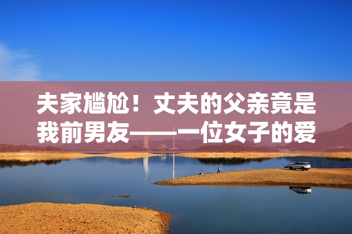 夫家尴尬！丈夫的父亲竟是我前男友——一位女子的爱情错综复杂