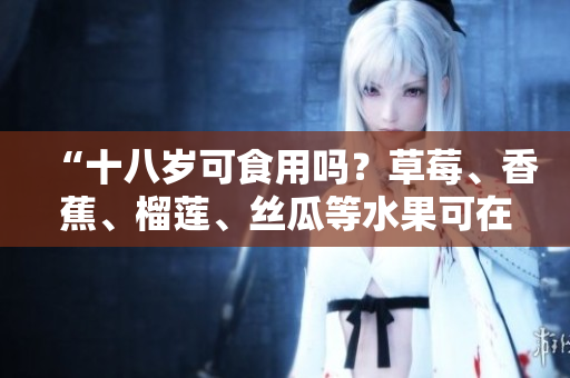 “十八岁可食用吗？草莓、香蕉、榴莲、丝瓜等水果可在何时进食？”