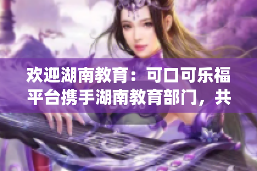 欢迎湖南教育：可口可乐福平台携手湖南教育部门，共建教育生态圈(1)