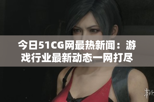 今日51CG网最热新闻：游戏行业最新动态一网打尽