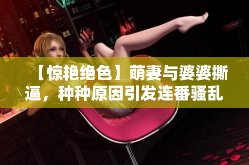 【惊艳绝色】萌妻与婆婆撕逼，种种原因引发连番骚乱