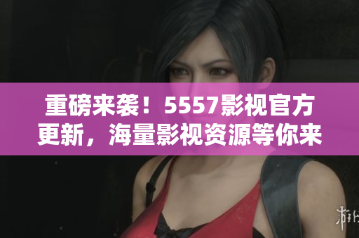 重磅来袭！5557影视官方更新，海量影视资源等你来品鉴！