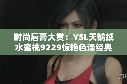 时尚唇膏大赏：YSL天鹅绒水蜜桃9229惊艳色泽经典回归