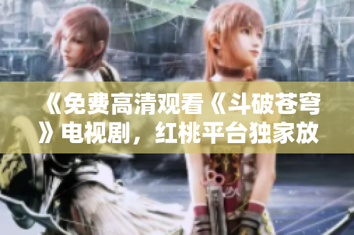 《免费高清观看《斗破苍穹》电视剧，红桃平台独家放送！不容错过的精彩剧集！ 