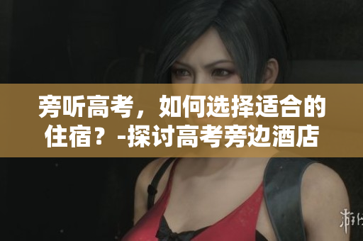 旁听高考，如何选择适合的住宿？-探讨高考旁边酒店的优缺点