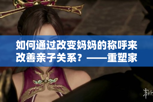 如何通过改变妈妈的称呼来改善亲子关系？——重塑家庭气氛的有效方法