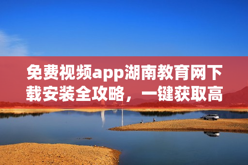 免费视频app湖南教育网下载安装全攻略，一键获取高清教育资源(1)