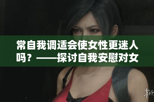 常自我调适会使女性更迷人吗？——探讨自我安慰对女性美的影响