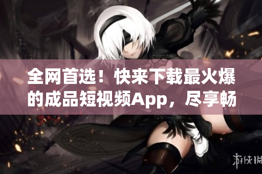 全网首选！快来下载最火爆的成品短视频App，尽享畅快体验！