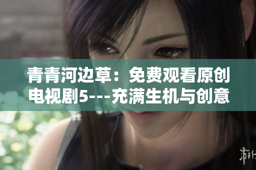 青青河边草：免费观看原创电视剧5---充满生机与创意的河畔之旅