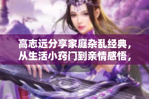 高志远分享家庭杂乱经典，从生活小窍门到亲情感悟，点滴细节温暖心灵