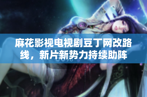 麻花影视电视剧豆丁网改路线，新片新势力持续助阵