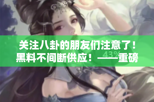 关注八卦的朋友们注意了！黑料不间断供应！——重磅推荐