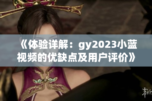《体验详解：gy2023小蓝视频的优缺点及用户评价》