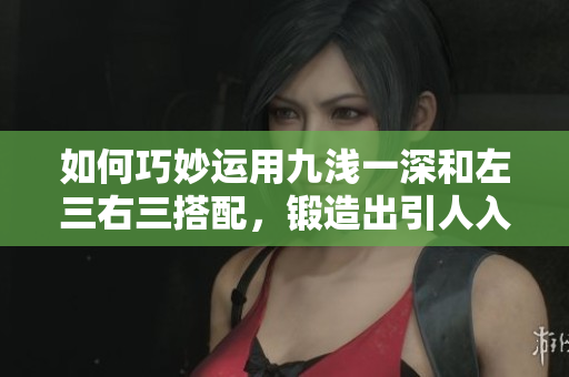 如何巧妙运用九浅一深和左三右三搭配，锻造出引人入胜的文章
