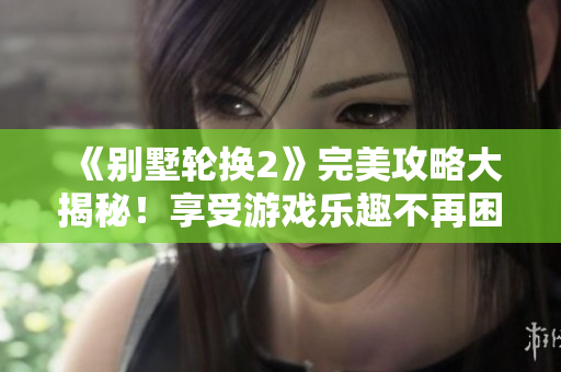《别墅轮换2》完美攻略大揭秘！享受游戏乐趣不再困难