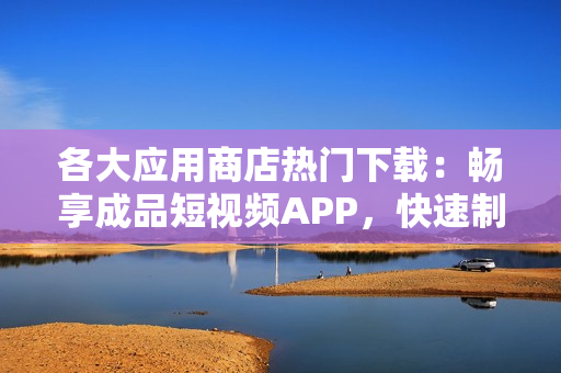 各大应用商店热门下载：畅享成品短视频APP，快速制作个性化短视频