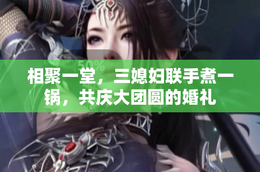 相聚一堂，三媳妇联手煮一锅，共庆大团圆的婚礼