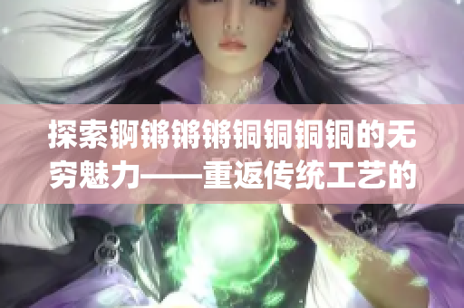 探索锕锵锵锵铜铜铜铜的无穷魅力——重返传统工艺的引领者(1)