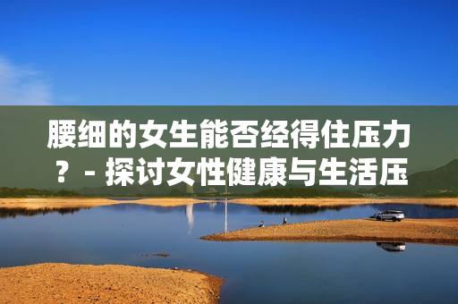 腰细的女生能否经得住压力？- 探讨女性健康与生活压力的关系