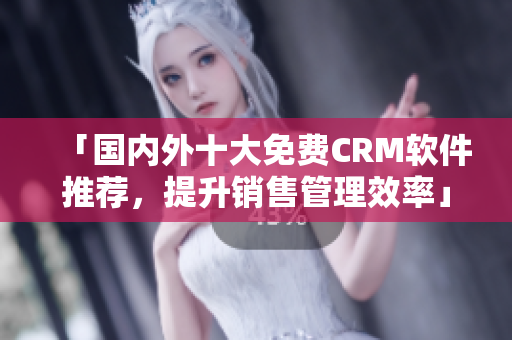 「国内外十大免费CRM软件推荐，提升销售管理效率」——编辑推荐