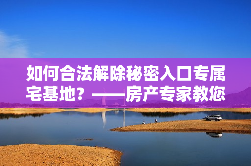 如何合法解除秘密入口专属宅基地？——房产专家教您正确方法