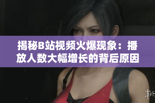 揭秘B站视频火爆现象：播放人数大幅增长的背后原因