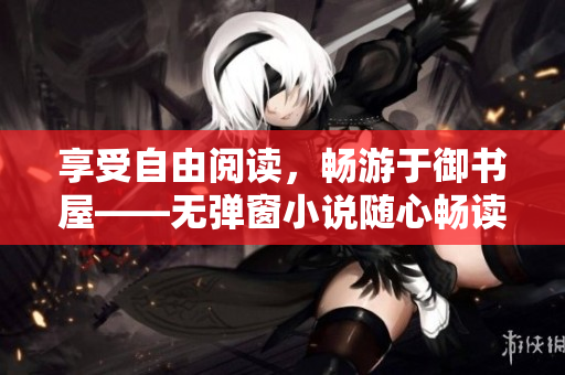 享受自由阅读，畅游于御书屋——无弹窗小说随心畅读