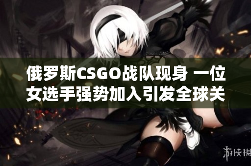 俄罗斯CSGO战队现身 一位女选手强势加入引发全球关注
