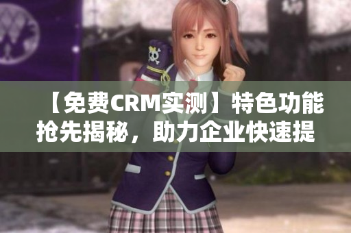 【免费CRM实测】特色功能抢先揭秘，助力企业快速提升运营效率