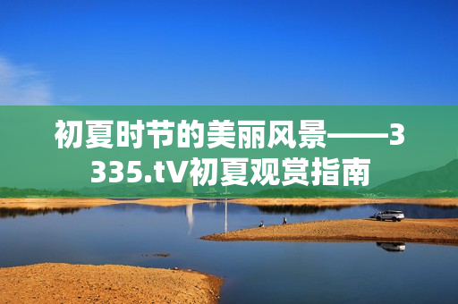 初夏时节的美丽风景——3335.t∨初夏观赏指南