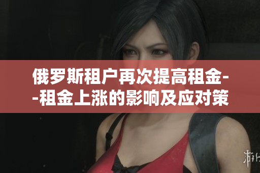 俄罗斯租户再次提高租金--租金上涨的影响及应对策略