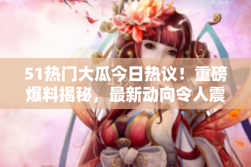 51热门大瓜今日热议！重磅爆料揭秘，最新动向令人震惊