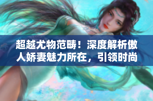 超越尤物范畴！深度解析傲人娇妻魅力所在，引领时尚潮流！