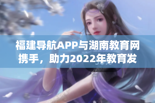福建导航APP与湖南教育网携手，助力2022年教育发展！(1)