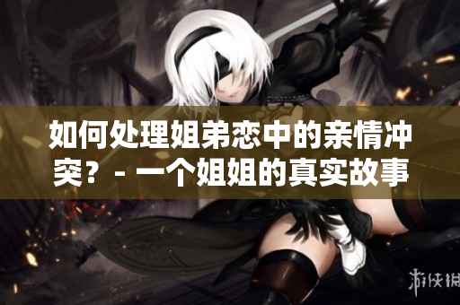 如何处理姐弟恋中的亲情冲突？- 一个姐姐的真实故事