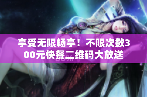 享受无限畅享！不限次数300元快餐二维码大放送