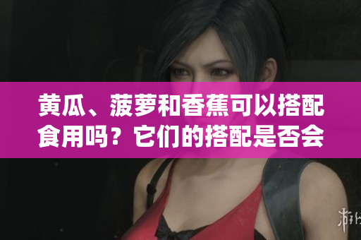 黄瓜、菠萝和香蕉可以搭配食用吗？它们的搭配是否会影响健康？(1)