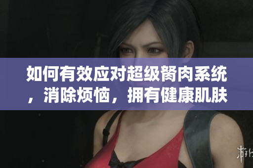 如何有效应对超级胬肉系统，消除烦恼，拥有健康肌肤