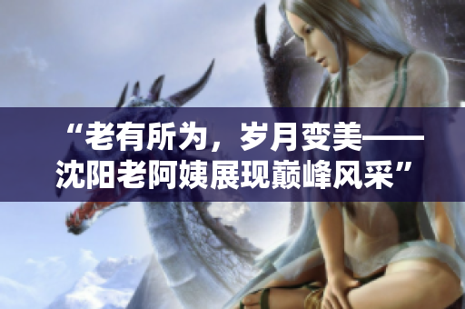 “老有所为，岁月变美——沈阳老阿姨展现巅峰风采”