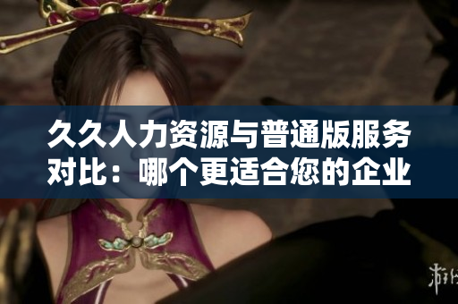 久久人力资源与普通版服务对比：哪个更适合您的企业需求？