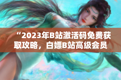 “2023年B站激活码免费获取攻略，白嫖B站高级会员权限”