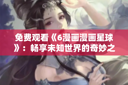 免费观看《6漫画漫画星球》：畅享未知世界的奇妙之旅