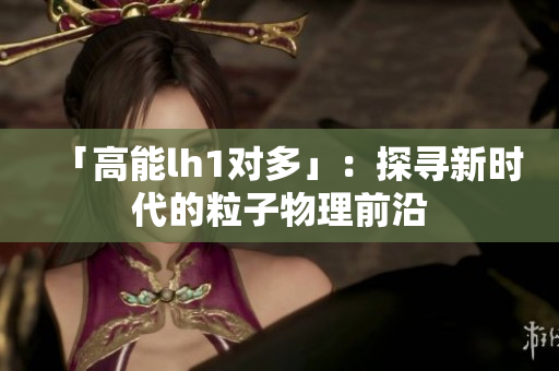 「高能lh1对多」：探寻新时代的粒子物理前沿