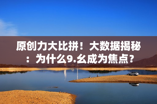 原创力大比拼！大数据揭秘：为什么9.幺成为焦点？