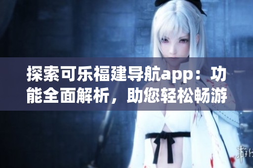 探索可乐福建导航app：功能全面解析，助您轻松畅游福建(1)