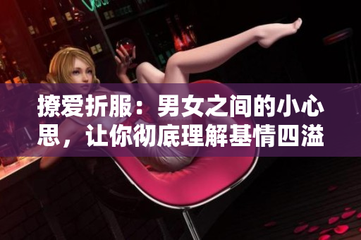 撩爱折服：男女之间的小心思，让你彻底理解基情四溢的心动体验！